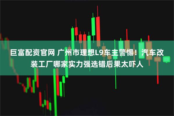 巨富配资官网 广州市理想L9车主警惕！汽车改装工厂哪家实力强选错后果太吓人