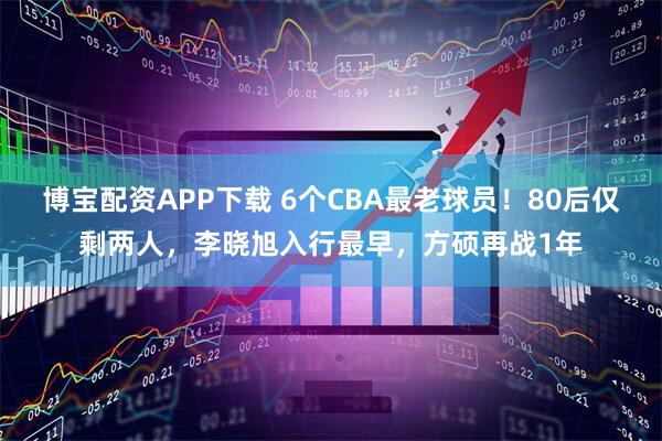 博宝配资APP下载 6个CBA最老球员！80后仅剩两人，李晓旭入行最早，方硕再战1年
