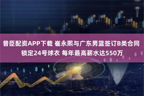 普臣配资APP下载 崔永熙与广东男篮签订B类合同 锁定24号球衣 每年最高薪水达550万