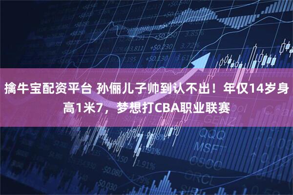 擒牛宝配资平台 孙俪儿子帅到认不出！年仅14岁身高1米7，梦想打CBA职业联赛