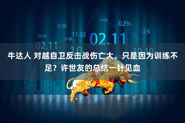 牛达人 对越自卫反击战伤亡大，只是因为训练不足？许世友的总结一针见血