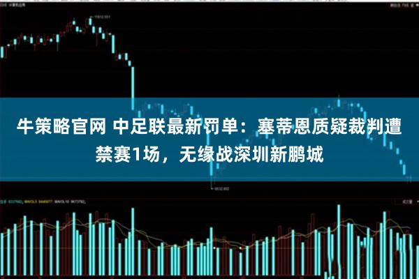 牛策略官网 中足联最新罚单：塞蒂恩质疑裁判遭禁赛1场，无缘战深圳新鹏城