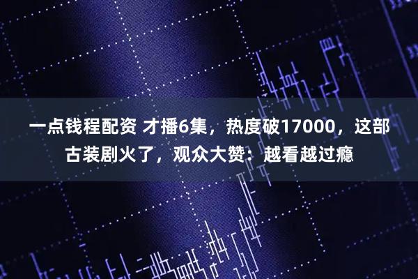 一点钱程配资 才播6集，热度破17000，这部古装剧火了，观众大赞：越看越过瘾