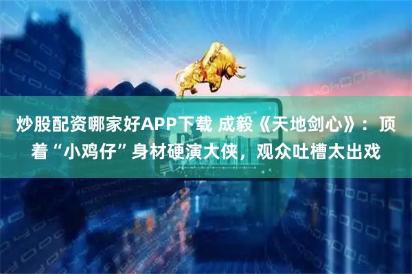 炒股配资哪家好APP下载 成毅《天地剑心》：顶着“小鸡仔”身材硬演大侠，观众吐槽太出戏