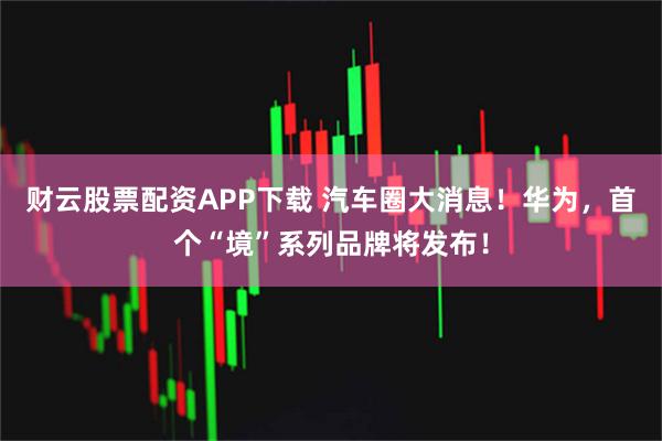 财云股票配资APP下载 汽车圈大消息！华为，首个“境”系列品牌将发布！