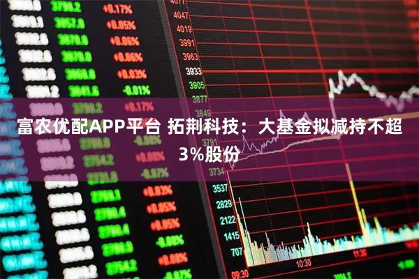 富农优配APP平台 拓荆科技：大基金拟减持不超3%股份