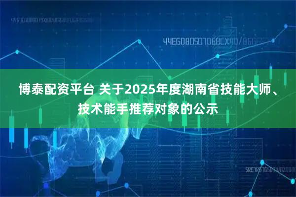 博泰配资平台 关于2025年度湖南省技能大师、技术能手推荐对象的公示