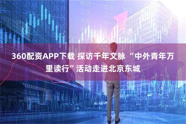 360配资APP下载 探访千年文脉 “中外青年万里读行”活动走进北京东城