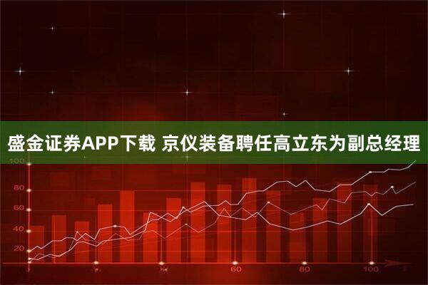 盛金证券APP下载 京仪装备聘任高立东为副总经理