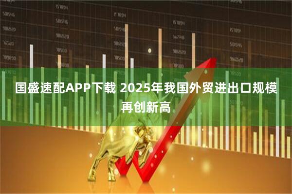 国盛速配APP下载 2025年我国外贸进出口规模再创新高