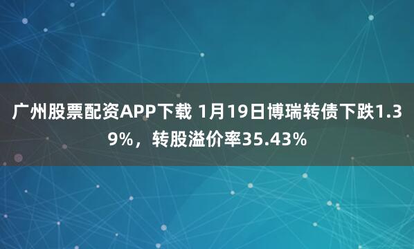 广州股票配资APP下载 1月19日博瑞转债下跌1.39%，转股溢价率35.43%