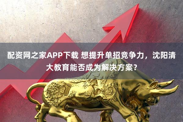 配资网之家APP下载 想提升单招竞争力，沈阳清大教育能否成为解决方案？