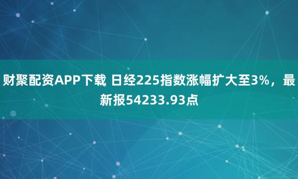 财聚配资APP下载 日经225指数涨幅扩大至3%，最新报54233.93点
